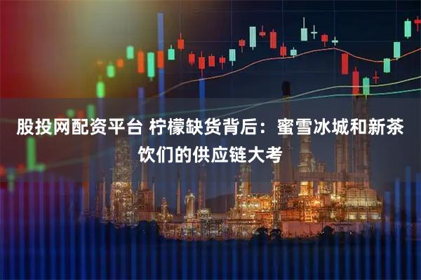 股投网配资平台 柠檬缺货背后：蜜雪冰城和新茶饮们的供应链大考