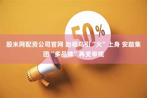 股米网配资公司官网 始祖鸟引“火”上身 安踏集团“多品牌”再受审视