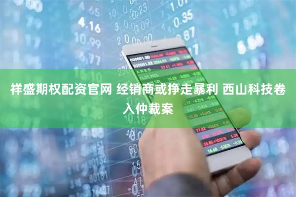 祥盛期权配资官网 经销商或挣走暴利 西山科技卷入仲裁案