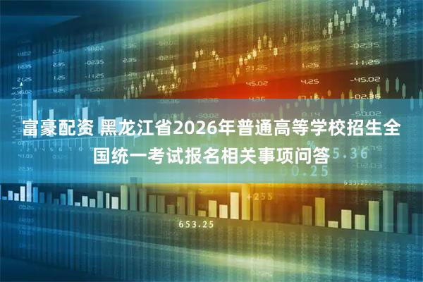 富豪配资 黑龙江省2026年普通高等学校招生全国统一考试报名相关事项问答