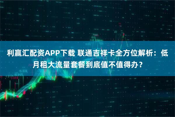 利赢汇配资APP下载 联通吉祥卡全方位解析：低月租大流量套餐到底值不值得办？