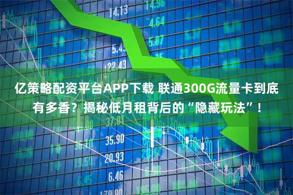 亿策略配资平台APP下载 联通300G流量卡到底有多香？揭秘低月租背后的“隐藏玩法”！