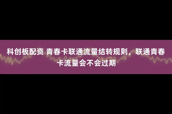 科创板配资 青春卡联通流量结转规则，联通青春卡流量会不会过期