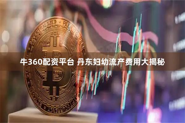 牛360配资平台 丹东妇幼流产费用大揭秘