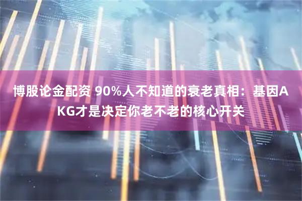 博股论金配资 90%人不知道的衰老真相：基因AKG才是决定你老不老的核心开关