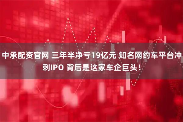 中承配资官网 三年半净亏19亿元 知名网约车平台冲刺IPO 背后是这家车企巨头！