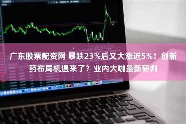 广东股票配资网 暴跌23%后又大涨近5%！创新药布局机遇来了？业内大咖最新研判