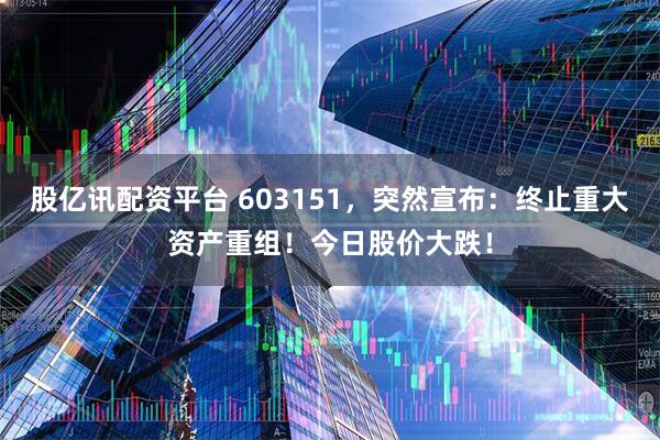 股亿讯配资平台 603151，突然宣布：终止重大资产重组！今日股价大跌！
