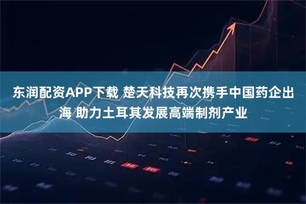 东润配资APP下载 楚天科技再次携手中国药企出海 助力土耳其发展高端制剂产业