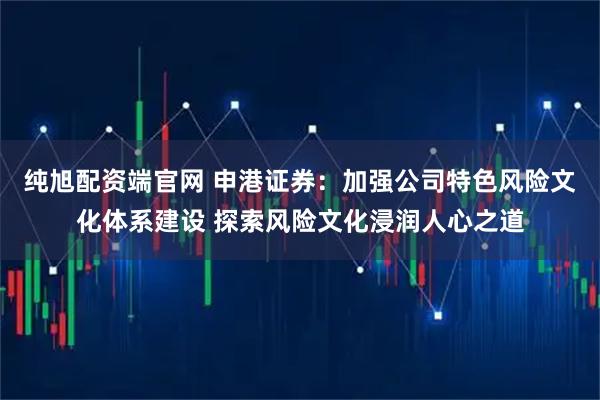 纯旭配资端官网 申港证券：加强公司特色风险文化体系建设 探索风险文化浸润人心之道