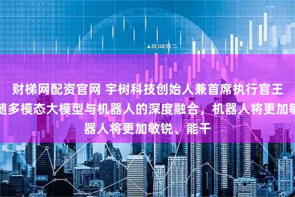 财梯网配资官网 宇树科技创始人兼首席执行官王兴兴：伴随多模态大模型与机器人的深度融合，机器人将更加敏锐、能干