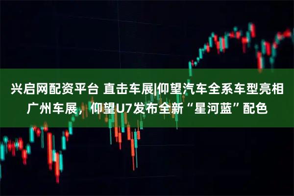 兴启网配资平台 直击车展|仰望汽车全系车型亮相广州车展，仰望U7发布全新“星河蓝”配色