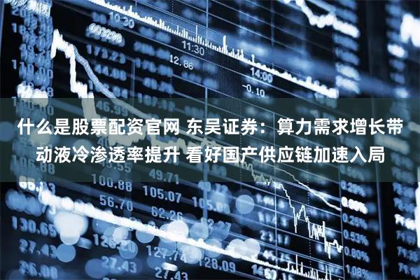 什么是股票配资官网 东吴证券：算力需求增长带动液冷渗透率提升 看好国产供应链加速入局
