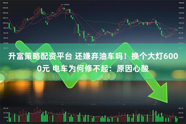 升富策略配资平台 还嫌弃油车吗！换个大灯6000元 电车为何修不起：原因心酸