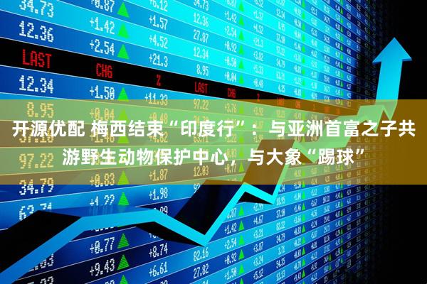 开源优配 梅西结束“印度行”：与亚洲首富之子共游野生动物保护中心，与大象“踢球”