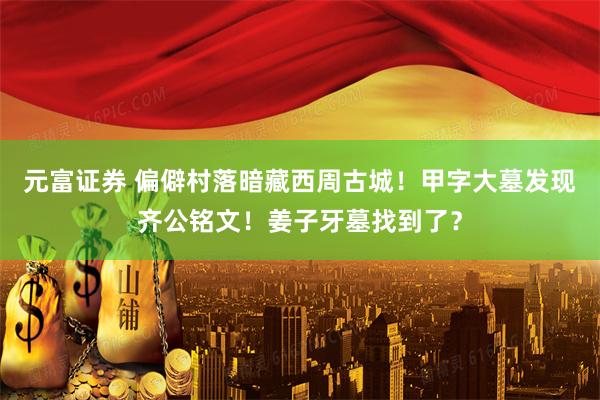 元富证券 偏僻村落暗藏西周古城！甲字大墓发现齐公铭文！姜子牙墓找到了？
