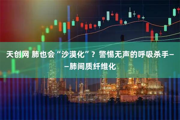 天创网 肺也会“沙漠化”？警惕无声的呼吸杀手——肺间质纤维化
