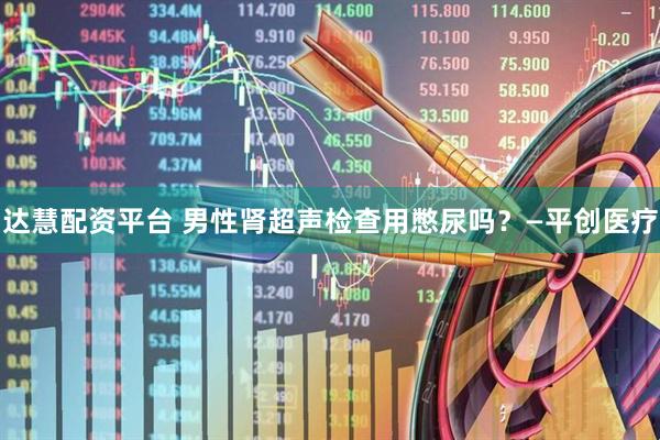 达慧配资平台 男性肾超声检查用憋尿吗？—平创医疗