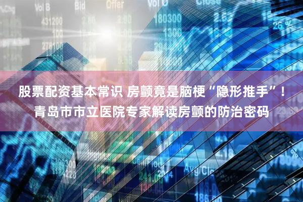 股票配资基本常识 房颤竟是脑梗“隐形推手”！青岛市市立医院专家解读房颤的防治密码