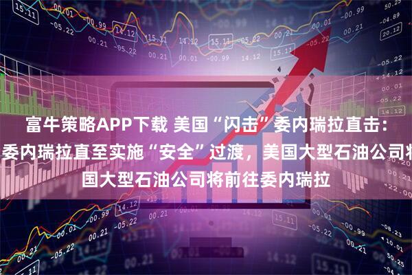 富牛策略APP下载 美国“闪击”委内瑞拉直击：美国将“管理”委内瑞拉直至实施“安全”过渡，美国大型石油公司将前往委内瑞拉