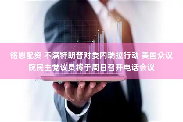 铭恩配资 不满特朗普对委内瑞拉行动 美国众议院民主党议员将于周日召开电话会议
