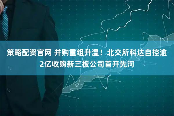 策略配资官网 并购重组升温！北交所科达自控逾2亿收购新三板公司首开先河