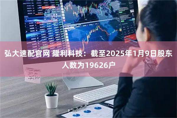弘大速配官网 隆利科技：截至2025年1月9日股东人数为19626户