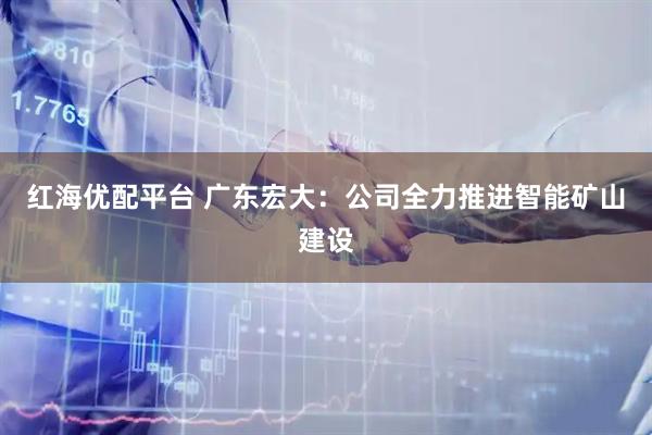 红海优配平台 广东宏大：公司全力推进智能矿山建设