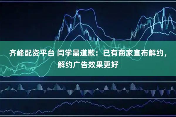 齐峰配资平台 闫学晶道歉：已有商家宣布解约，解约广告效果更好