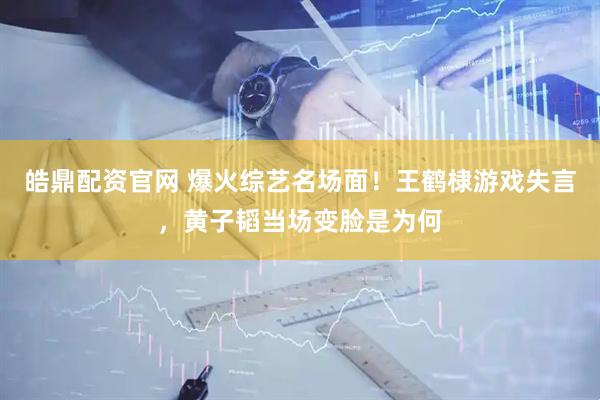 皓鼎配资官网 爆火综艺名场面！王鹤棣游戏失言，黄子韬当场变脸是为何