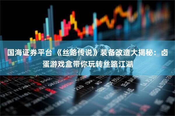 国海证券平台 《丝路传说》装备改造大揭秘：卤蛋游戏盒带你玩转丝路江湖