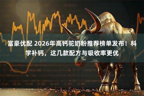 富豪优配 2026年高钙驼奶粉推荐榜单发布！科学补钙，这几款配方与吸收率更优