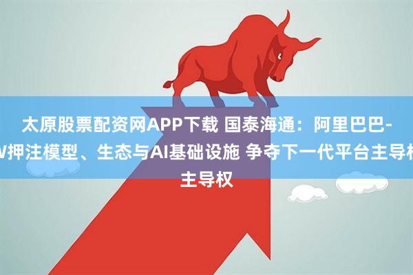 太原股票配资网APP下载 国泰海通：阿里巴巴-W押注模型、生态与AI基础设施 争夺下一代平台主导权