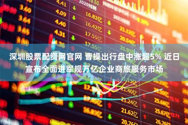 深圳股票配资网官网 曹操出行盘中涨超5% 近日宣布全面进军规万亿企业商旅服务市场