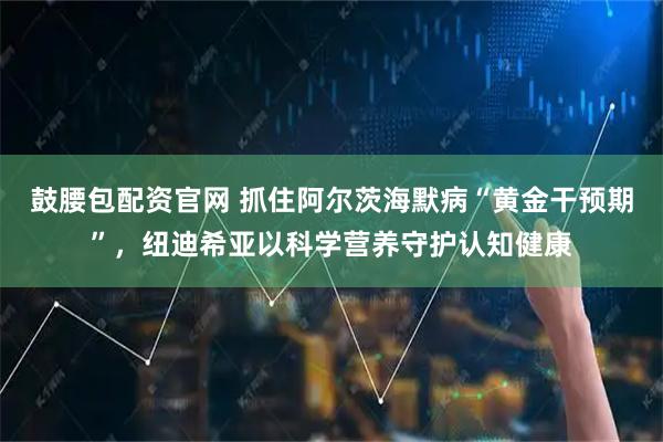 鼓腰包配资官网 抓住阿尔茨海默病“黄金干预期”，纽迪希亚以科学营养守护认知健康