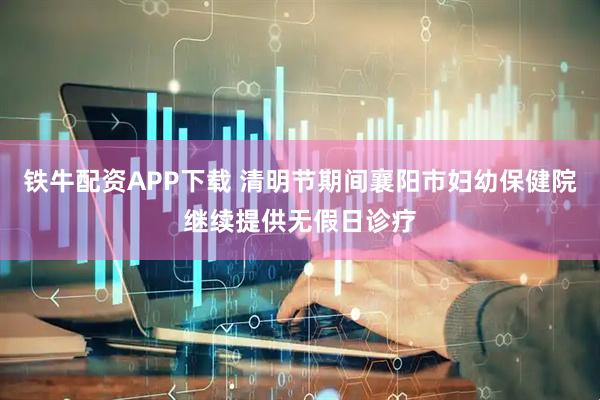 铁牛配资APP下载 清明节期间襄阳市妇幼保健院继续提供无假日诊疗