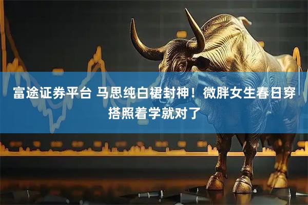 富途证券平台 马思纯白裙封神！微胖女生春日穿搭照着学就对了