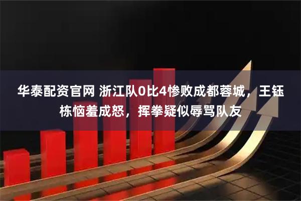 华泰配资官网 浙江队0比4惨败成都蓉城，王钰栋恼羞成怒，挥拳疑似辱骂队友
