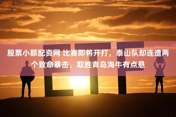 股票小额配资网 比赛即将开打，泰山队却连遭两个致命暴击，取胜青岛海牛有点悬