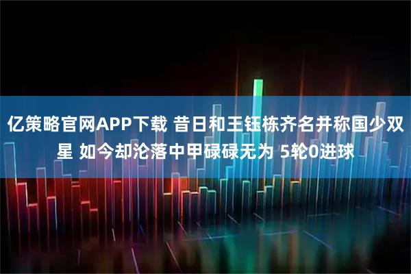 亿策略官网APP下载 昔日和王钰栋齐名并称国少双星 如今却沦落中甲碌碌无为 5轮0进球