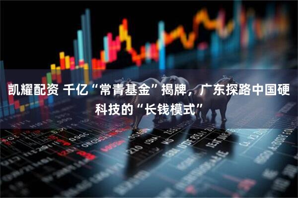 凯耀配资 千亿“常青基金”揭牌，广东探路中国硬科技的“长钱模式”