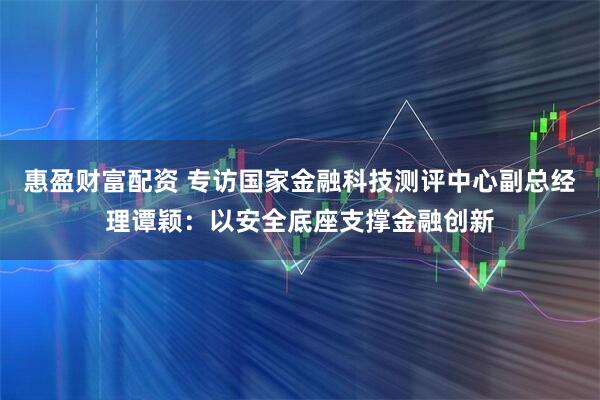 惠盈财富配资 专访国家金融科技测评中心副总经理谭颖：以安全底座支撑金融创新